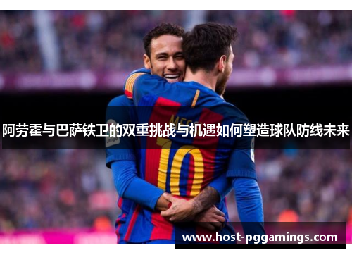 阿劳霍与巴萨铁卫的双重挑战与机遇如何塑造球队防线未来 阿劳霍与巴萨铁卫的双重挑战与机遇如何塑造球队防线未来