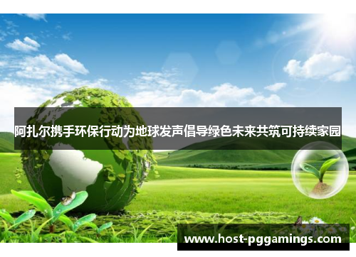 阿扎尔携手环保行动为地球发声倡导绿色未来共筑可持续家园 阿扎尔携手环保行动为地球发声倡导绿色未来共筑可持续家园