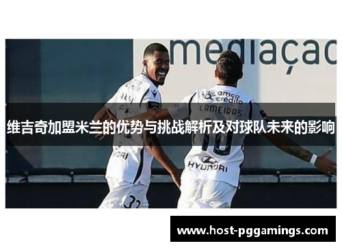 维吉奇加盟米兰的优势与挑战解析及对球队未来的影响